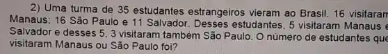 2) Uma turma de 35 estudantes estrangeiros vieram ao Brasil 16 visitaran
Manaus; 16 São Paulo e 11 Salvador estudantes, 5 visitaram Manaus e
Salvador e desses 5, 3 visitaram também São Paulo. O número de estudantes que
visitaram Manaus ou São Paulo foi?