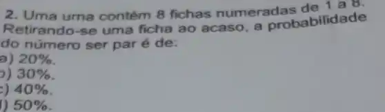 2. Uma uma contém 8 fichas numerad as de 1 a 8.
Retirando-se uma ficha ao acaso, a probabilidade
do número ser par é de:
a) 20% 
30% 
40% 
50%