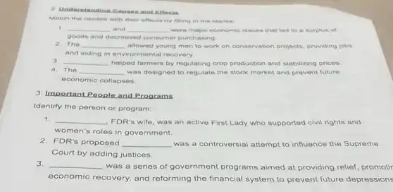 2. Understanding Causes and Effects
Match the causes with their effects by filling in the blanks:
1. __ and __ were major economic issues that led to a surplus of
goods and decreased consumer purchasing.
2. The __ allowed young men to work on conservation projects providing jobs
and aiding in environmental recovery.
3. __ helped farmers by regulating crop production and stabilizing prices.
4. The __ was designed to regulate the stock market and prevent future
economic collapses.
3. Important People and Programs
Identify the person or program:
1. __
FDR's wife, was an active First Lady who supported civil rights and
women's roles in government.
2. FDR's proposed __ was a controversial attempt to influence the Supreme
Court by adding justices.
3. __
was a series of government programs aimed at providing relief promotir
economic recovery, and reforming the financial system to prevent future depressions