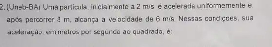 2. (Uneb-BA) Uma particula inicialmente a 2m/s é acelerada uniformemente e,
após percorrer 8 m alcança a velocidade de 6m/s Nessas condições, sua
aceleração, em metros por segundo ao quadrado, é: