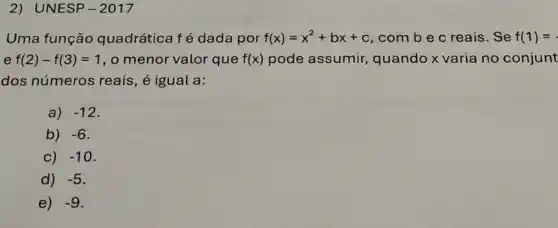 2) UNESP -2017
Uma função quadrática fé dada por f(x)=x^2+bx+c , com b e c reais. Se f(1)=
e f(2)-f(3)=1 , o menor valor que f(x) pode assumir,quando x varia no conjunt
dos números reais, é igual a:
a) -12
b) -6
c) -10
d) -5
e) -9