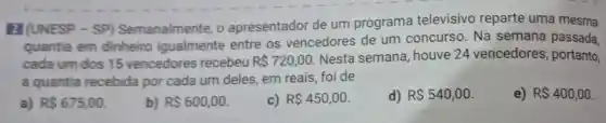 2] (UNESP -SP)Semanalmente . o apresentador de um programa televisivo reparte uma mesma
quantia em dinheiro igualmente entre os vencedores de um concurso. Na semana passada,
cada um dos 15 vencedores recebeu R 720,00
Nesta semana , houve 24 vencedores portanto,
a quantia recebida por cada um deles, em reais, foi de
e) R 400,00
a) R 675,00
b) R 600,00
c) R 450,00
d) R 540,00