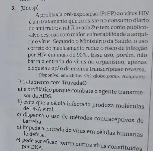 2. (Unesp)
A profilaxia pré -exposição (PrEP) ao vírus HIV
é um tratamento que consiste no consumo diário
do antirretroviral Truvada (R) e tem como público-
-alvo pessoas com maior vulnerabilid ade a adqui-
rir o vírus . Segundo o Ministério da Saúde, o uso
correto do medicamento reduz o risco de infecção
por HIV em mais de 90%  . Esse uso , porém, não
barra a entrada do vírus no organismo , apenas
bloqueia a ação da enzima transcriptase reversa.
Disponível em : <https://g1.globo com>. Adaptado.
tratamento com Truvada@
a) é profilático porque combate o agente transmis-
sor da AIDS.
b) evita que a célula infectada produza moléculas
de DNA viral.
c) dispensa o uso de métodos contraceptivos de
barreira.
d) impede a entrada do virus em células humanas
de defesa.
e) pode ser eficaz contra outros vírus constituídos
por DNA.