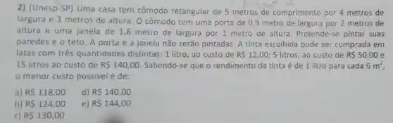 2) (Unesp-SP)Uma casa tem cômodo retangular de 5 metros de comprimento por 4 metros de
largura e 3 metros de altura. 0 cômodo tem uma porta de 09 metro de largura por 2 metros de
altura e uma janela de 1,8 metro de largura por 1 metro de altura . Pretende-se pintar suas
paredes e o teto. A porta e a janela não serão pintadas A tinta escolhida pode ser comprada em
latas com três quantidades distintas: 1 litro ,ao custo de R 12,00 ; 5 litros, ao custo de R 50,00 e
15 litros ao custo de R 140,00 Sabendo-se que o rendimento da tinta é de 1 litro para cada 6m^2
menor custo possivel é de:
a) R 118,00
d) R 140,00
b) R 124,00
e) R 144,00
c) R 130,00