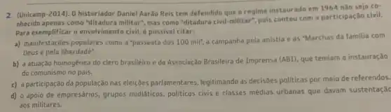 2. (Unicamp-2014). 0 historiador Daniel Aarão Reis tem defendido que o regime instaurado em 1964 não seja co-
nhecido apenas como "ditadura militar", mas como "ditadura civil-militar", pois contou com a participação civil.
Para exemplificar o envolvimento civil, é possivel citar:
a) manifestações populares como a "passeata dos 100mil'', a campanha pela anistia e as "Marchas da familia com
Deus e pela liberdade".
b) a atuação homogênea do clero brasileiro e da Associação Brasileira de Imprensa (ABI), que temiam a instauração
do comunismo no país.
c) a participação da população nas eleições parlamentares , legitimando as decisões politicas por meio de referendos.
d) o apoio de empresários, grupos midíaticos , politicos civis e classes médias urbanas que davam sustentação
aos militares.