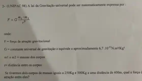 2- (UNIPAC 98) A lei da Gravitação universal pode ser matematicamente expressa por :
F=G(m_(1)cdot m_(2))/(r^2)
onde:
F=forga de atragio gravitacional
Geransaman/hinggulker,spinish-excitientle uportinationself.","B":"Nork
mlem2=massas dos corpos
r=distancia entre os corpos
Se tivermos dois corpos de massas iguais a 250Kg e 500Kg a uma distância de 400m , qual a força
atração entre eles?