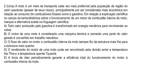 2 (Urca) A moto é um meio de transporte cada vez mais preferível pela população da região do
cariri cearense (apesar de seus riscos ), principalmente por ser considerada mais econômica em
relação ao consumo de combustiveis fósseis como a gasolina. Em relação à explicação cientifica
no campo da termodinâmica sobre o funcionamento de um motor de combustão interna da moto,
marque a alternativa aceita na linguagem cientifica:
A) Todo calor produzido pela gasolina é transformado em energia mecânica para movimentar as
rodas.
B) O motor de uma moto é considerado uma máquina térmica e somente uma parte do calor
gerado é convertido em trabalho mecânico.
C) O fluxo de calor no motor a combustão interna da moto sempre flui da estrutura mais fria para
a estrutura mais quente.
D) O rendimento do motor de uma moto pode ser encontrado pela divisão entre a temperatura
fria Tfria e a temperatura quente Tquente.
E) A troca de óleo periodicamente garante a eficiência total do funcionamento do motor à
combustão interna da moto.