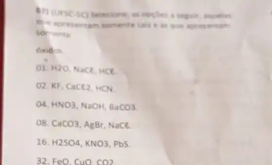 (2) (ursc-sc) selectione as oppoes a seguil aquelas
que apresentam somente saise as que aprese ntam
somente
óxidos.
01. H2O Nace, HCE
O2. KF, CaCl_(2) HCN
()4. HNO3 NaOH. BaCO3
o8. CaCO3 , AgBr, NaCl.
16. H2SO4,KNO3 PbS.
32. FeO, CuO. CO2.