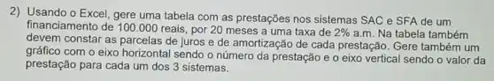 2) Usando o Excel , gere uma tabela com as prestações nos sistemas SAC e SFA de um
financiamento de 100 .000 reais , por 20 meses a uma taxa de
2%  a.m. Na tabela também
devem constar as parcelas de juros e de amortização de cada prestação. Gere também um
gráfico com o eixo horizontal sendo o número da prestação e o eixo vertical sendo o valor da
prestação para cada um dos 3 sistemas.