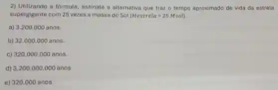 2) Utilizando a fórmula, assinale a alternativa que traz o tempo aproximado de vida da estrela
supergigante com 25 vezes a massa do Sol (Mestrela=25Msol)
a) 3.200 .000 anos.
b) 32.000.000 anos
c) 320.000 .000 anos.
d) 3.200 .000.000 anos
e) 320.000 anos