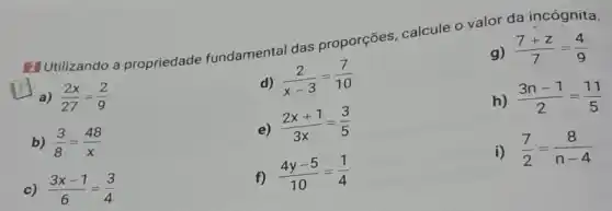 2] Utilizando a propriedade fundamental das proporções, calcule o valor da incógnita.
g) (7+z)/(7)=(4)/(9)
d)
(2)/(x-3)=(7)/(10)
square 
a) (2x)/(27)=(2)/(9)
e)
(2x+1)/(3x)=(3)/(5)
h) (3n-1)/(2)=(11)/(5)
b) (3)/(8)=(48)/(x)
c) (3x-1)/(6)=(3)/(4)
f)
(4y-5)/(10)=(1)/(4)
i) (7)/(2)=(8)/(n-4)