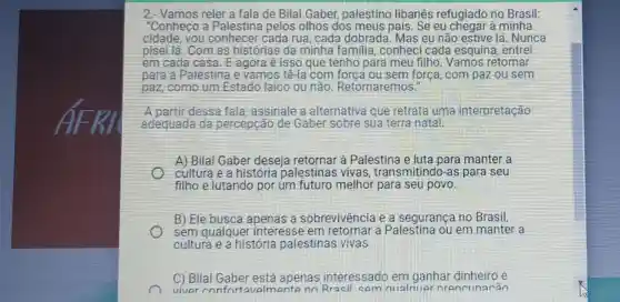 2.- Vamos reler a fala de Bilal Gaber,palestino libanês refugiado no Brasil:
"Conheço a Palestina pelos olhos dos meus pais. Se eu chegar à minha
cidade, you conhecer cada rua, cada dobrada. Mas eu não estive lá . Nunca
pisei lá. Com as histórias da minha familia , conheci cada esquina, entrei
em cada casa. E agora é isso que tenho para meu filho. Vamos retornar
para a Palestina e vamos tê-la com forca ou sem força, com paz ou sem
paz, como um Estado laico ou não Retornaremos."
A partir dessa fala, assinale a alternativa que retrata uma interpretação
adequada da percepção de Gaber sobre sua terra natal:
A) Bilal Gaber deseja retornar a Palestina e luta para manter a
cultura e a historia palestinas vivas transmitindo-as para seu
filho e lutando por um futuro melhor para seu povo
B) Ele busca apenas a sobrevivência e a segurança no Brasil,
sem qualquer interesse em à Palestina ou em manter a
cultura e a historia palestinas vivas
C) Bilal Gaber está apenas interessado em ganhar dinheiro e
viver confort avalmente nn Rracil cem nualmuer nrancunarán