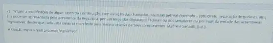 2) "Visam a modificação de algum texto da Constitul(30, com exceção das chamadas cllusulas petreas voto direto, separação de poderes, etc.)
(..) pode ser apresentada pelo presidente da Republica porum terco dos deputados federals ou dos senadores ou por mais da metade das assembleias
legislativas, desde que cada uma delas se manifeste pela maioria relativa de Seus componentes' Agencia Senado,
[5.d.]
A citação explica qual processo legislativo?