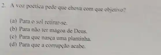 2. A voz poetica pede que chova com que objetivo?
(a) Para o sol retirar-se.
(b) Para nào ter magoa de Deus.
(c) Para que nasca uma plantinha.
(d) Para que a corrupção acabe.