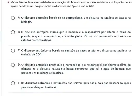 2. Várias teorias buscaram estabelecer a relação do homem com o meio ambiente e o impacto de sua
ações. Sendo assim, do que tratam os discursos antrópico e naturalista?
A. O discurso antrópico baseia-se na antropologia, e o discurso naturalista se baseia na
biologia.
B. O discurso antrópico afirma que o homem é o responsável por alterar o clima do
planeta, o que ocasionou o aquecimento global. O discurso naturalista se baseia em
estudos paleoclimáticos.
C. O discurso antrópico se baseia na emissão de gases estufa, e o discurso naturalista na
emissão de CO^2.
D. O discurso antrópico prega que o homem não é o responsável por alterar o clima do
planeta. Já o discurso naturalista busca comprovar que foi a ação do homem que
provocou as mudanças climáticas.
E. Os discursos antrópico e naturalista não servem para nada, pois não buscam soluções
para as mudanças climáticas.