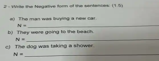 2 - Write the Negative form of the sentences: (1.5)
a) The man was buying a new car.
N=
b) They were going to the beach.
N=
c) The dog was taking a shower.
N=