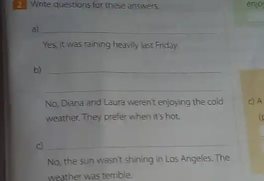 2 Write questions for these answers.
a) __
Yes, it was raining heavily last Friday.
b)
__
No, Diana and Laura weren't enjoying the cold
weather. They prefer when it's hot.
C) __
No, the sun wasn't shining in Los Angeles. The
weather was terrible.
enjoy