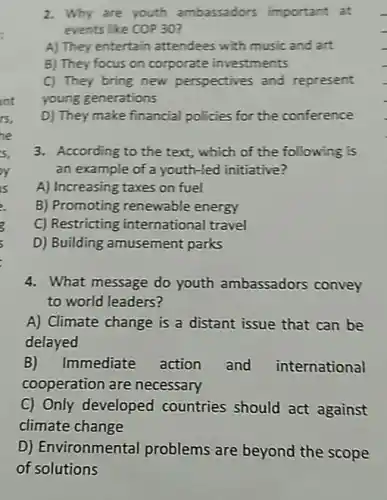 2. Why are youth ambassadors important at
events like COP30
A) They entertain attendees with music and art
B) They focus on corporate investments
C) They bring new perspectives and represent
young generations
D) They make financial policies for the conference
3. According to the text , which of the following is
an example of a youth-led initiative?
A) Increasing taxes on fuel
B) Promoting renewable energy
C) Restricting international travel
D) Building amusement parks
4. What message do youth ambassadors convey
to world leaders?
A) Climate change is a distant issue that can be
delayed
B)Immediate action and international
cooperation are necessary
C) Only developed countries should act against
climate change
D) Environmental problems are beyond the scope
of solutions