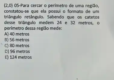 (2,0) 05-Para cercar o perímetro de uma regiāo,
constatou-se que ela possui o formato de um
triângulo retângulo. Sabendo que os catetos
desse triângulo medem 24 e 32 metros, o
perímetro dessa região mede:
A) 40 metros
B) 56 metros
C) 80 metros
D) 96 metros
E) 124 metros