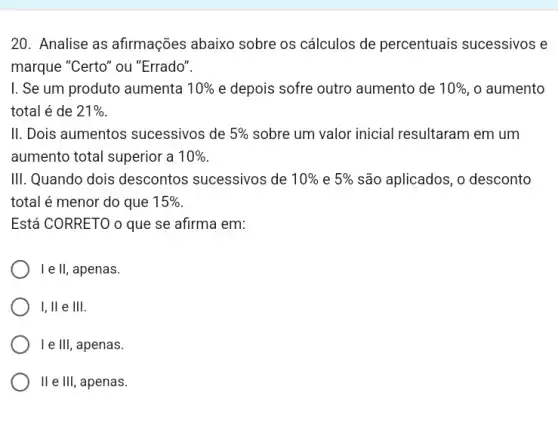 20. Analise as afirmações abaixo sobre os cálculos de percentuais sucessivos e
marque "Certo" ou "Errado".
I. Se um produto aumenta 10%  e depois sofre outro aumento de 10%  , o aumento
total é de 21% 
II. Dois aumentos sucessivos de 5%  sobre um valor inicial resultaram em um
aumento total superior a 10% 
III. Quando dois descontos sucessivos de 10%  e 5%  são aplicados, o desconto
total é menor do que 15% 
Está CORRETO o que se afirma em:
le II, , apenas.
I, ll e III.
I e III, apenas.
II e III, apenas.