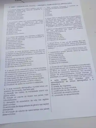 20 ANO - EXER cicios (TESTE - DINAMICA DEMO GRAFIC A BRA SILEIRA
1. A relaca - matemática entro o número total do
habitan ten di a oxt onsa o territorial 6
chamada corr etamento do
A) populacáo bsoluta.
A) gopular o demografica.
C) taxa de crescimento.
D) Indice de longevidade
E) aumento demográfico.
importantes para 0 entendiment o do perfil
2.As piramides etárias sáo representaçóes gráficas
demográfico de uma população . Quais variáveis sáo
utilizadas em uma pirâmide demográfica?
A) Renda e longevidade
B) Idade o renda
C) Renda e educaçáo
D) Idade e sexo
E) Gênero e fecundidade
3. O indice demográfico que expressa a diferença
entre a taxa de e a taxa de mortalidade
denominado corretamente
A ) crescimento natural.
B) bônus demográfico.
C) transição demográfica.
D) populaçǎc relativa.
E)demográfica.
4. Brasil, ao longo do tempo passou por diversas
mudanças no seu perfil demográfico.um
aspecto populacional que a demografia do
país é a
A)diminuição da taxa de natalidade.
B)da expectativa de vida.
C) atenuaç ão da desigualdade social.
D) alta do número de nascimentos.
E) elevação da mortalidade infantil.
5. século XX foi por um intenso processo
de crescimento populacional no Brasil Um dos fatores
que para esse cenário foi a
A) retração da instalação de indústrias no país.
B) ação estatal de atrair imigrantes americanos.
C) saída da população do campo para as cidades.
D)participaçãc em grandes conflitos militares.
E) instalação de ações de incentivo à natalidade.
6. atual momento demográfico mundial indica um
processo de transicac , marcado pela
A)elevação dos indices de mortalidade infantil nos
paises pobres.
B)retração do volume de idosos nos países mais
industrializados.
atenuação da expectativa de vida nas regiōes
desenvolvidas.
D) acentuação da desigualdade de gênero nas nações
emergentes.
E) diminuição do volume de nascimentos nos países
desenvolvidos.
7. Qual continente c once ntra o aume nto d la
população mu ndial n a atua lidad e?
B) América
C) Ásia
D) Europa
E) Oceania
8. (Enem 2021) A redução do valor d a apos entad oria
se deve ao fator previder ciário , meca nismo utilizado
pelo INSS para tentar adiar a a pose ntadoria dos
trabalhadores mais jovens , penaliz ando q uem se
segu rado.
RESENT E, T. Disponível em : http://ieprev.com.bi Acesso em: 25 out.
(adaptado)
Políticas previdenciárias ; como a apresentada n o texto
têm sido com base na dinâmica
populaciona I de aumento da
A) fuga de cérebros.
B) taxa de natalidade.
C) expectative de vida.
E)de refugiados.
9. (Enem 2019) "O meu pai era paulistal Meu avô,
pernambu cano/ O meu bisavô , mineiro/ Meu tataravô,
baiano/ Vou na estrada há muitos anos/Sou um artista
brasileiro."
CHICO BUARQUE Paratodos. 1993.
Disponível em www .chicobuarque.com br.
A característica familiar descrita deriva do seguinte
aspecto demográfico:
A)interna.
B ) população relativa.
C de vida.
D) taxa de mortalidade.
E) indice de fecundidade.
10 (Enem 2019) 0 bônus demográfico é caracterizado
pelo período em que, por causa da redução do número
de filhos por mulher a estrutura populacional fica
favorável ao econômicc ). Isso acontece
porque há proporcionalmente menos crianças na
população , e o de idosos ainda não é alto.
GOIS . A. O Globo, 5 abr . 2015 (adaptado)
A ação estatal que contribui para
aproveitamento do bônus demográfico
estímulo à
A) atração de imigrantes.
B) elevação da carga tributária.
C ) qualificaçã o da mão de obra.
D ) admissão de exilados politicos.
E ) concessão de aposentadorias.