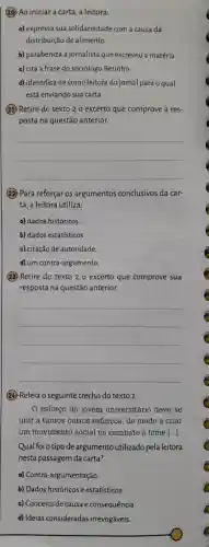 (20) Ao iniciar a carta , a leitora:
a) expressa sua solidariedade com a causa da
distribuição de alimento.
b)parabeniza a jornalista que escreveu a matéria.
c) cita a frase do sociólogo Betinho.
d) identifica -se como leitora do jornal para o qual
está enviando sua carta.
(21) Retire do texto 2 o excerto que comprove a res-
posta na questão anterior.
__
(22) Para reforçar os argumentos conclusivos da car-
ta, a leitora utiliza:
a) dados históricos
b) dados estatísticos.
c) citação de autoridade.
d) um contra -argumento.
(23) Retire do texto 2 o excerto que comprove sua
resposta na questão anterior.
__
(24) Releia o seguinte trecho do texto 2.
0 esforço do jovem universitário deve se
unir a tantos outros esforcos , de modo a criar
um movimento social no combate à fome [ldots ]
Qual foio tipode argumento utilizado pela leitora
nesta passagem da carta?
a) Contra -argumentação.
b) Dados históricos e estatísticos.
c) Conceito de causa e consequência.
d) Ideias consideradas irrevogáveis.