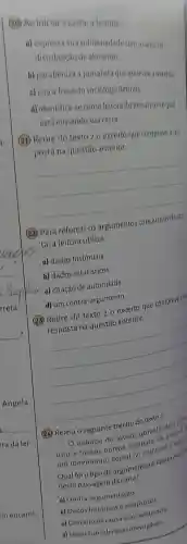 (20) Ao iniciara carta,a leitora:
a) expressa sua solidariedade com a causada
distribuição de alimento
b) parabeniza a jornalista que escreveu a matéria
c) cita a frase do sociólogo Betinho.
d) identifica-se como leitora do jornal para oqual
está enviando sua carta.
(21) Retire do texto 2 o excerto que comprove a res-
posta na questão anterior.
__
(22) Para reforçar os argumentos conclusivos da car.
ta, a leitora utiliza:
a) dados históricos.
b) dados estatísticos.
(M) c) citação de autoridade.
d) um contra-argumento.
(23) Retire do texto 2 o excerto que comprove sua
resposta na questão anterior.
__
(24) Releia o seguinte trecho do texto 2.
esforgo do jovem universitario dev
unir a tantos outros estorcos, de modes?
um movimento social no
Qual foi o tipo de argumento utilizado pelale
nesta passagem da carta?
a) Contra-argumentação.
b) Dados históricose estatisticos
c) Conceito de causa e consequencia
d) Ideias consideradas irrevogaveis.