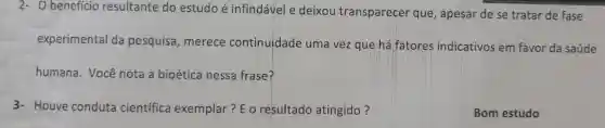 2-0 benefício resultante do estudo é infindável e deixou transparecer que , apesar de se tratar de fase
experimental da pesquisa , merece continuidade uma vezque há fatores indicativos em favor da saúde
humana . Você nota a bioética nessa frase?
3- Houve conduta científica exemplar ?EO resultado atingido?
Bom estudo