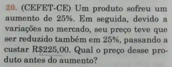 20. (C EFET -CE) Um produto sofreu um
aumento de 25%  . Em seguida devido a
variaçōe s no mercado , seu preço teve que
ser reduzido também em 25%  , pa ssando a
custar R 225,00 .Qual o preço desse pro-
duto antes do aumento?