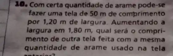 20. Com certa quantida de de arame pode-se
fazer uma tela de 50 m de comprimento
por 1,20 m de largura . Aumentando a
largura em 1,80 m , qual será o compri-
mento de outra tela feita com a mesma
quantidade de aram e usado na tela
antarion