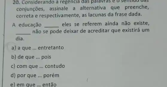 20. Considerando a regencia das palavras e o sendao das
conjunções, assinale a alternativa que preenche,
correta e respectivamente, as lacunas da frase dada.
A educação __ eles se referem ainda não existe,
__ não se pode deixar de acreditar que existirá um
dia
a) a que __ entretanto
b) de que __ pois
c) com que __ contudo
d) por que __ porém
e) em que __ então