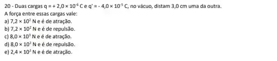 20 - Duas cargas q=+2,0times 10^-6C e q'=-4,0times 10^-5C no vácuo, distam 3 ,0 cm uma da outra.
A força entre essas cargas vale:
a) 7,2times 10^2N e é de atração.
b) 7,2times 10^2N e é de repulsão.
C) 8,0times 10^3N e é de atração.
d) 8,0times 10^2N e é de repulsão
e) 2,4times 10^2N e é de atração.