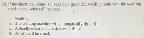 20. If the electrode holder is placed on a grounded welding table with the welding
machine on, what will happen?
a. Nothing
b. The welding machine will automatically shut off
c. A deadly electrical circuit is established
d. An arc will be struck