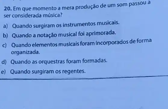 20. Em que momento a mera produção de um som passou a
ser considerada música?
a) Quando surgiram os instrumentos musicais.
b) Quando a notação musical foi aprimorada.
c) Quando elementos musicais foram incorporados de forma
organizada.
d) Quando as orquestras foram formadas.
e) Quando surgiram os regentes.