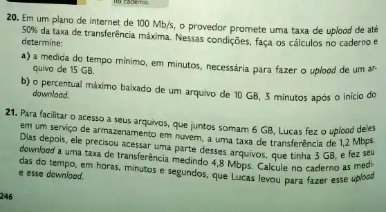 20. Em um plano de internet de
100Mb/s
provedor promete uma taxa de upload de até 50% 
da taxa de transferência máxima. Nessas condições, faça os cálculos no caderno e
determine:
a) a medida do tempo mínimo , em minutos , necessária para fazer o upload de um ar-
quivo de 15 GB.
b) o percentual máximo baixado de um arquivo de 10 GB, 3 minutos após o inicio do
download.
21. Para facilitar o acesso a seus arquivos, que juntos somam 6 GB, Lucas fez o upload deles
em um serviço de armazenamento em nuvem, a uma taxa de transferência de 1,2 Mbps.
Dias depois, ele precisou acessar uma parte desses arquivos , que tinha 3 GB e fez seu
download a uma taxa de transferência medindo 4,8 Mbps. Calcule no caderno as medi-
das do tempo em horas minutos e segundos, que Lucas levou para fazer esse upload e esse download.