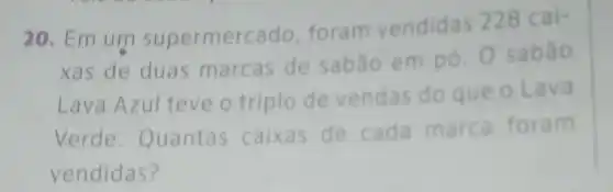 20. Em um supermerc ado, foram vendidas 228 cai-
xas de duas marcas de sabão em pó 0 sabão
Lava Azul teve o triplo de vendas do que o Lava
Verde Quantas caixas de cada marca foram
vendidas?