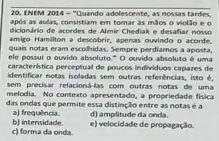 20. ENEM 2014 -"Quando adolescente, as nossas tardes,
após as aulas, consistiam em tomar as maos o violǎo e 0
dicionário de acordes de Almir Chediak e desafiar nosso
amigo Hamilton a descobrir apenas ouvindo o acorde.
quais notas eram escolhida 5. Sempre perdiamos a aposta
ele possui o ouvido absoluto "O ouvido absoluto c uma
caracteristica perceptual de poucos individuos capazes de
identificar notas isoladas sem outras referências, isto é,
sem precisar relacioná-las com outras notas de uma
melodia. No contexto apresentado a propriedade fisica
das ondas que permite essa distinção entre as notas éa
a) frequência.
d) amplitude da onda.
b)intensidade.
c) forma da onda.
e) velocidade de propagação.