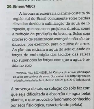 20. (Enem/MEC)
A lavoura arrozeira na planície costeira da
região sul do Brasil comumente sofre perdas
elevadas devido à salinização da água de ir-
rigação, que ocasiona prejuízos diretos, como
a redução da produção da lavoura. Solos com
processo de salinização avançado não são in-
dicados, por exemplo, para o cultivo de arroz.
As plantas retiram a água do solo quando as
forças de embebição dos tecidos das raizes
são superiores às forças com que a água é re-
tida no solo.
WINKEL, HL;TSCHIEOEL, M Cultura do arroz: salinização
de solos em cultivos de arroz. Disponivel em: http//agropage.
tripod.com/saliniza.hml. Acesso em:25 jun. 2010 (adaptado)
A presença de sais na solução do solo faz com
que seja dificultada a absorção de água pelas
plantas, o que provoca o fenômeno conhecido
por seca fisiológica, caracterizado pelo(a)