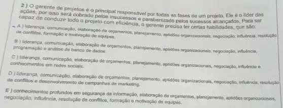 2).0 gerente de projetos éo
ações, por isso será cobracto principal responsável por todas as fases de um projeto . Ele
capaz de conduzir todo o projeto com eficiência , o gerente precisa ter certas habilidades, que são:
- A) liderança, comunicação elaboração de orçamentos planejamento, aptidões organizacionais, negociação , influência, resolução
de conflitos, formação e motivação de equipes.
B liderança, comunicação elaboração de orçamentos planejamento, aptidões organizacionais, negociação influência, programação e análise de banco de dados.
C ) liderança, comunica ção, elaboração de orçamentos , planejamento, aptidões organizacionais, negociação,influência e
conhecimentos em redes sociais.
D liderança, comunicação elaboração de orçamentos , planejamento, aptidões organizacionais, negociação , influência, resolução
de conflitos e desenvolvimento de campanhas de marketing.
E) conhecimentos profundos em segurança da informação elaboração de orçamentos , planejamento, aptidões organizacionais,
negociação, influência resolução de conflitos formação e motivação de equipes.