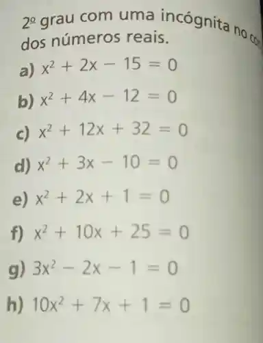 2^0 grau com uma incó gnita no
CO_(n) dos núm eros re ais.
a) x^2+2x-15=0
b) x^2+4x-12=0
C)
x^2+12x+32=0
d) x^2+3x-10=0
e) x^2+2x+1=0
f) x^2+10x+25=0
g) 3x^2-2x-1=0
h) 10x^2+7x+1=0