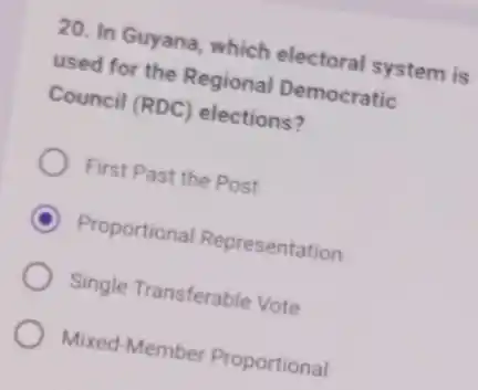 20. In Guyana, which electoral system is
used for the Regional Democratic
Council (RDC) elections?
First Past the Post
C Proportional Representation
Single Transferable Vote
Mixed-Member Proportional