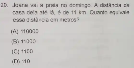 20. Joana vai a praia no domingo A distância da
casa dela até lá é de 11 km Quanto equivale
essa distância em metros?
(A) 110000
(B) 11000
(C) 1100
(D) 110