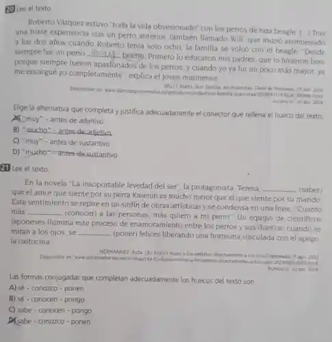 20 Lee el texto.
Roberto Vázquez estuvo "toda la vida obsesionado" con los perros de raza beagle (...) Tras
una triste experiencia con un perro anterior también llamado Will que murió envenenado
a los dos años cuando Roberto tenía solo ocho, la familia se volcó con el beagle. "Desde
siempre fue un perro __
bueno. Primero lo educaron mis padres que lo hicieron bien
porque siempre fueron apaslonados de los perros, y cuando yo ya fui un poco más mayor,ya
me encargué yo completamente'explica el joven marinense.
Disponible en: www diariodepontevedra es/articulo/s familia 300600 html
BALO, Marta. Son familia no mascotas Diario de Pontevedra. 15 abr 2024
Acceso el 16 abr 2024
Elige la alternativa que completa y justifica adecuadamente el conector que rellena el hueco del texto.
A."muy" - antes de adjetivo.
B) "mucho"-antes de adjetivo
C) "muy"-antes de sustantivo.
D) "mucho"- antes-de sustantivo.
21 Lee el texto.
En la novela "La insoportable levedad del ser", la protagonista, Teresa, __ (saber)
que el amor que siente por su perra Karenin es mucho mejor que el que siente por su marido.
Este sentimiento se repite en un sinfín de obras artísticas y se condensa en una frase: "Cuanto
más __
(conocer) a las personas, más quiero a mi perro". Un equipo de científicos
japoneses ilumina este proceso de enamoramiento entre los perros y sus dueños: cuando se
miran a los ojos . se __
(poner) felices liberando una hormona vinculada con el apego:
la oxitocina.
HERNANDEZ, Aida. ¿Es bueno mirar a los perritos directamente a los ojos?Informador, 5 ago. 2023
Disponible en: www.informador mwestiloMascota-Es-bueno-mirar-los-perros-directamente-a-los -ojos-20230802-0050 html.
Acesso el 16 abr 2024
Las formas conjugadas que completan adecuadamente los huecos del texto son:
A) sé - conozco - ponen
B) sé - conocen - pongo
C) sabe - conocen - pongo