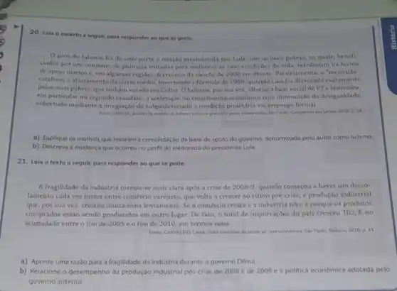 20. Lela o excerto a segult, para responder ao que se pede.
pivó do lulismo foi de uma parte a relação estabelecida por Lula com ou mais pobres, os quals, benefi-
ciados por um conjunto de politicas voltadas para melhorar as suas condiçoes de vida, retribulam na forma
de apoio maciço e em algumas regioes, fervoroso da eleição de 2006 em diante. Paralelamente, o "mensalão"
catalisou o afastamento da classe média, invertendo a formula de 1989, quando Lula fol derrotado exatamente
pelos mais pobres, que tínham votado em Collor Olulismo, por sua vez, alterou a base social do PT e favoreceu,
em particular no segundo mandato, a aceleração do crescimento economico com diminuiglo da desigualdade,
sobretudo mediante a integraçic do subproletariado a condição proletária via emprego formal.
Funte: Sinding, Andre. Or senticker do holismes reforms gradual epacte conservador. Sao Paslo Companhia das Letras 2012 p. 10
a) Explique os motivos que levaram a consolidação da base de apolo do governo, denominada pelo autor como lulismo.
b) Descreva a mudanç que ocorreu no perfil do eleitorado do presidente Lula.
21. Leia o texto a seguir, para responder ao que se pede.
A fragilidade da industria tornou-se mais clara após a crise de 2008-9 quando começou a haver um desco-
lamento cada vez maior entre comércio varejista, que volta a crescer ao ritmo pré-crise, e produção industrial
que, por sua vez cresceu muita mais lentamente Se o comércio cresce e a industria nào é porque os produtos
comprados est.lo sendo producidos em outro lugar. De fato, o total de importaçóes do pals cresceu 103,%  no
acumulado entre o fim de 2005 e o fim de 2010, em termos reais.
Fonte CANVALIIO, Laura. Vahe brasileins: do boom ao caos econdrelico. Sae Paulo: Todavia.2018 p. 43
a) Aponte uma razǎo para a fragilidade da Industria durante o governo Dilma.
b) Relacione o desempenho da produção industrial pos crise de 2008 e de 2009 e a politica economica adotada pelo
governo anterior.