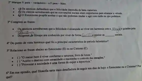 20 Marque V para -verdadeiro-e F para-falso.
(A) Os estoicos defendiam que a felicidade dependia de bens materiais.
(1) Os cinicos acreditavam que as convenções sociais eram importantes para alcançar a virtude.
(1) O Estoicismo propōe aceitar o que não podemos mudar e agir com razão no que podemos.
3^circ  Complete as frases:
Os estoicos acreditavam que a felicidade é alcançada ao viver em harmonia com a __ e guiados pela
NOXione:25
Diógenes de Sínope era conhecido por viver de forma __ rejeitar os __ sociais.
4^circ  Do ponto de vista histórico qual foi a principal característica do periodo helenístico?
5^circ 
Relacione as frases abaixo ao Estoicismo (E) ou ao Cinismo (C):
( ) "O maior bem é viver conforme a natureza, livre de luxos."
( ) "Aceite o destino com serenidade e mantenha o controle das emoçōes."
( ) "Provocar a sociedade é uma forma de expor a hipocrisia."
6^circ 
Em sua opinião, qual filosofia seria mais desafiadora de seguir nos dias de hoje: 0 Estoicismo ou o Cinismo? Por
quê?