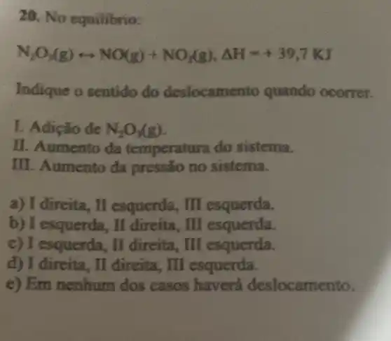 20. No equilibrio:
N_(2)O_(3)(g)rightarrow NO(g)+NO_(2)(g),Delta H=+39,7KJ
Indique o sentido do deslocame nto quando ocorrer.
I. Adição de N_(2)O_(3)(g)
II. Aumento da temperatura do sistema.
III. Aumento da pressão no sistema.
a) I direita, II esquerda, II esquerda.
b) I esquerda, II direita, III esquerda.
c) I esquerda, II direita, II esquerda.
d) I direita, II direita, III esquerda.
e) Em nenhum dos casos haverá deslocamento.