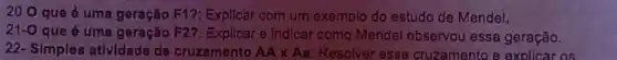 20 O que é uma geração F1?Expllcar com um exemplo do estudo de Mendel.
21-0
que é uma geração F27: Explloar e indicar como Mendel observou essa geração.
22- Simples atividade de cruzamento AAtimes Aa Resolver esse cruzamento e explicar os