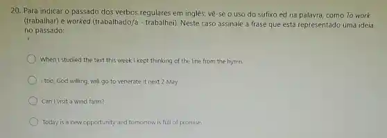 20. Para indicar o passado dos verbos regulares em inglês vê-se o uso do sufixo ed na palavra, como To work
(trabalhar) e worked (trabalhado/) - trabalhei). Neste caso assinale a frase que está representado uma ideia
no passado:
When I studied the text this week I kept thinking of the line from the hymn.
I too, God willing, will go to venerate it next 2 May.
Can I visit a wind farm?
Today is a new opportunity and tomorrow is full of promise.