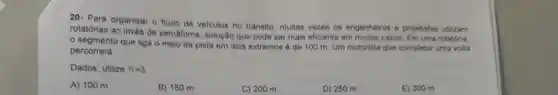 20- Para organizar o fluxo de velculos no transito, multas vezes os engenheiros e projetistas utilizam
rotatórias ao invés de semaforos solução que pode ser mais eficiente em muitos casos. Em uma rotatoria.
segmento que liga o meio da pista em dois extremos é de 100 m. Um motorista que completar uma volta
percorrerá
Dados: utilize pi =3
A) 100 m
B) 150 m
C) 200 m
D) 250 m
E) 300 m