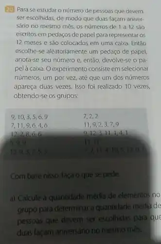 20 Para se estudar o número de pessoas que devem
ser escolhidas, de modo que duas façam aniver-
sário no mesmo mês os números de l a 12 são
escritos em pedaços de papel para representar os
12 meses e são colocados em uma caixa. Então
escolhe-se aleatoriamente um pedaço de papel
anota-se seu número e, então, devolve-se o pa-
pel à caixa. O experimento consiste em selecionar
números, um por vez, até que um dos números
apareça duas vezes Isso foi realizado 10 vezes,
obtendo-se os grupos:
9,10,3,5,6,9
7,2,2
7,11,9,6,4,6
11,9,23.7.9
12,2,8,6,6
9.12,311.1.4 a
5,9,9
11. 11
12,9,3,7,5,3
7. 2. 11 . 4. 10, 5 . 12. 9.7
Com base nisso , faca o que se pede.
a) Calcule a quantidade média de elementos no
grupo para determinar a quantidade média de
pessoas que devem ser escolhidas para que